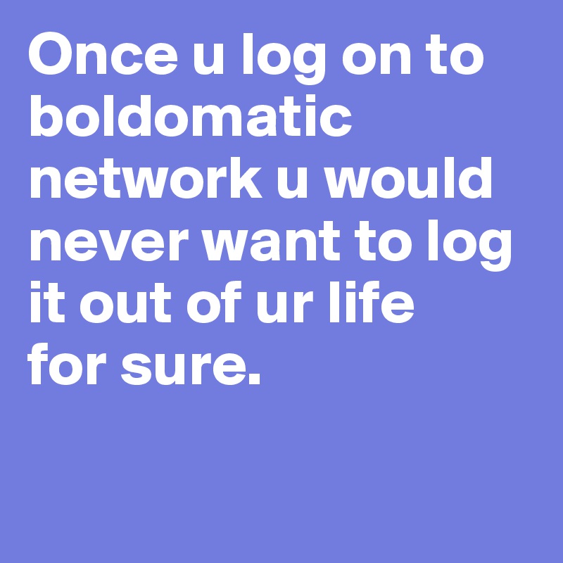 Once u log on to boldomatic network u would never want to log it out of ur life 
for sure. 

