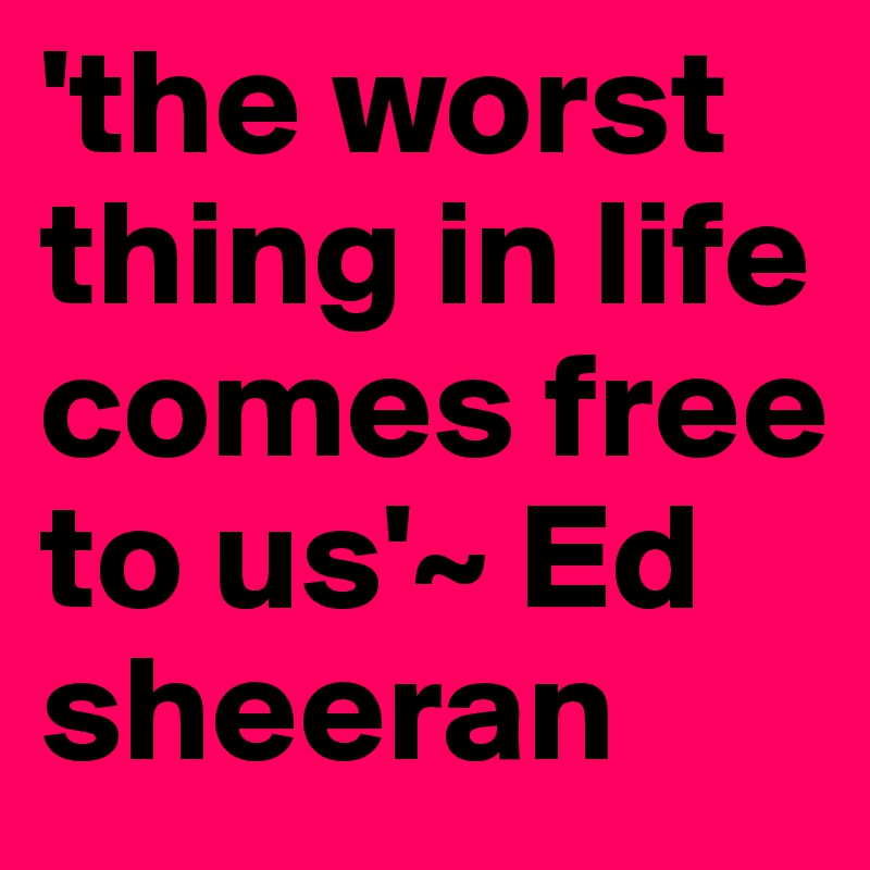 'the worst thing in life comes free to us'~ Ed sheeran 
