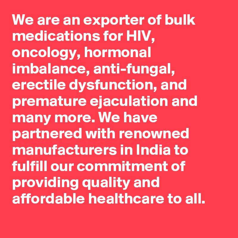 We are an exporter of bulk medications for HIV, oncology, hormonal imbalance, anti-fungal, erectile dysfunction, and premature ejaculation and many more. We have partnered with renowned manufacturers in India to fulfill our commitment of providing quality and affordable healthcare to all.
