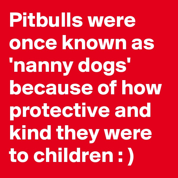 Pitbulls were once known as 'nanny dogs' because of how protective and kind they were to children : )