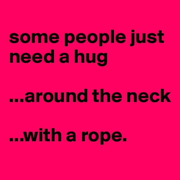 
some people just need a hug

...around the neck

...with a rope.

