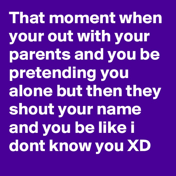 That moment when your out with your parents and you be pretending you alone but then they shout your name and you be like i dont know you XD