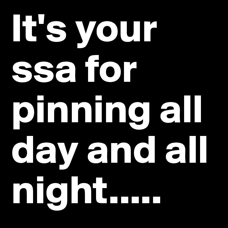 It's your ssa for pinning all day and all night.....