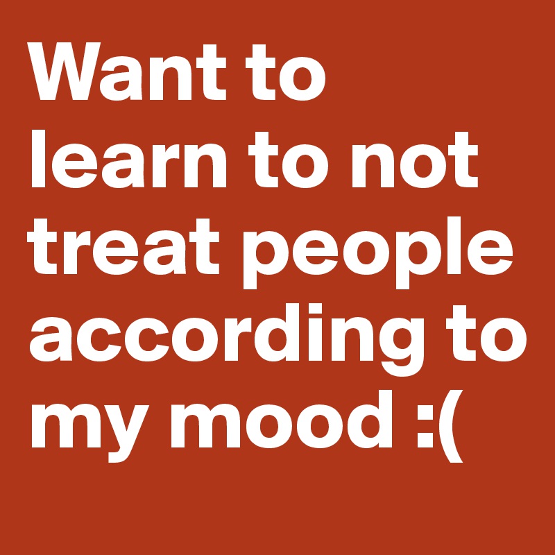 Want to learn to not treat people according to my mood :(