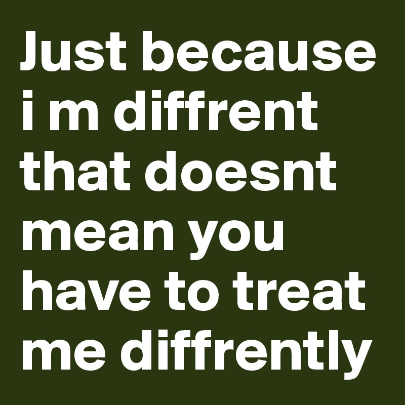 Just because i m diffrent that doesnt mean you have to treat me diffrently