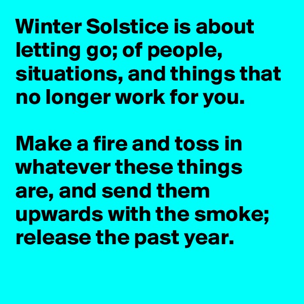 Winter Solstice is about letting go; of people, situations, and things that no longer work for you.

Make a fire and toss in whatever these things are, and send them upwards with the smoke; release the past year.
