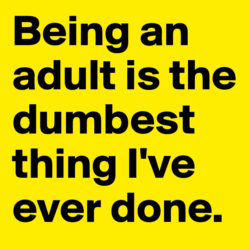 Being an adult is the dumbest thing I've ever done.