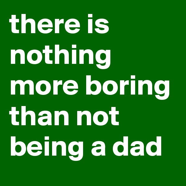 there is nothing more boring than not being a dad