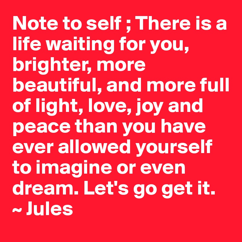 Note to self ; There is a life waiting for you, brighter, more beautiful, and more full of light, love, joy and peace than you have ever allowed yourself to imagine or even dream. Let's go get it. 
~ Jules 