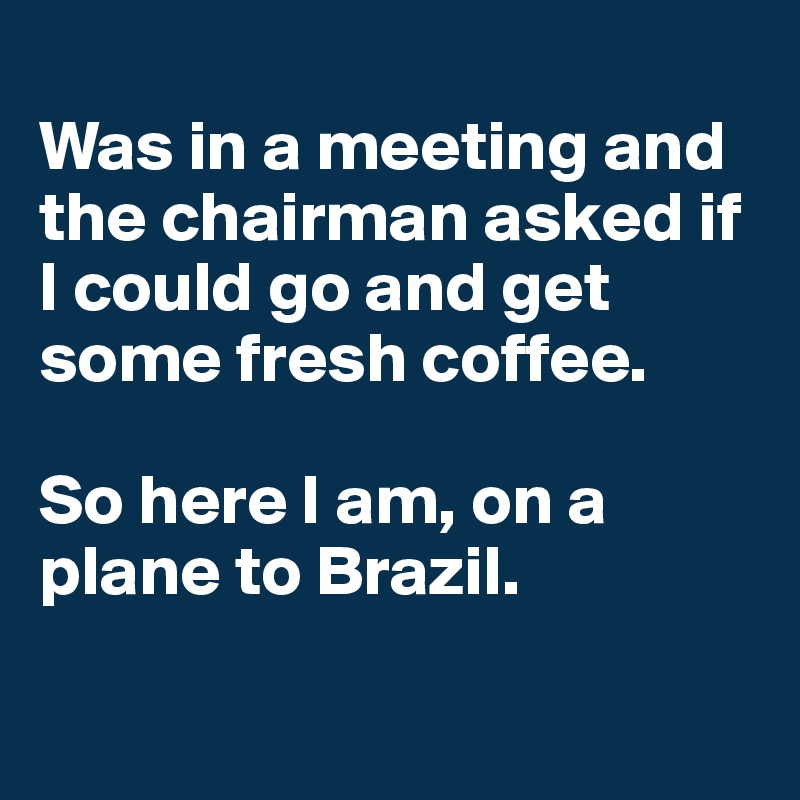 
Was in a meeting and the chairman asked if I could go and get some fresh coffee. 

So here I am, on a plane to Brazil. 

