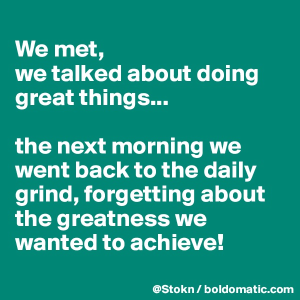 
We met,
we talked about doing great things...

the next morning we went back to the daily grind, forgetting about the greatness we wanted to achieve!
