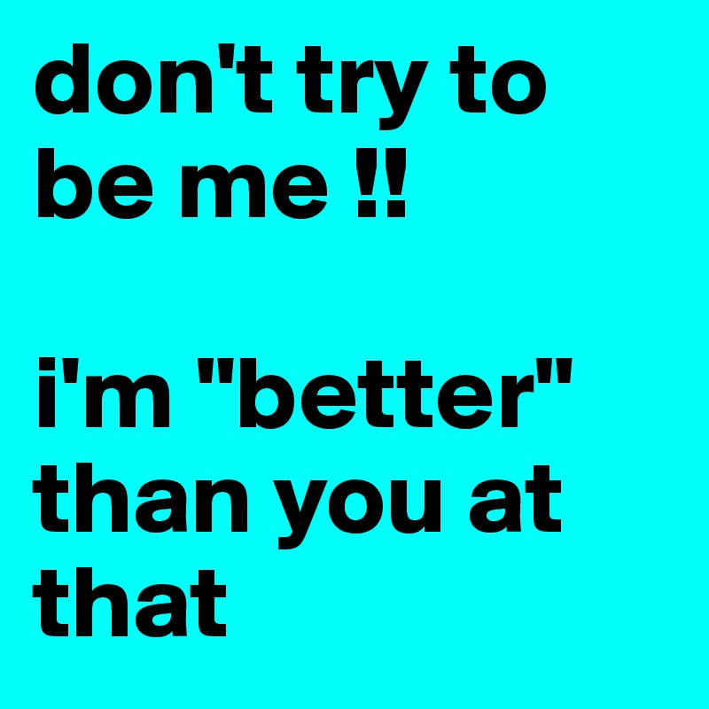 don't try to be me !!

i'm "better" than you at that