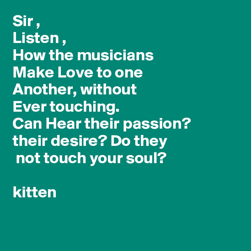 Sir ,
Listen ,
How the musicians
Make Love to one 
Another, without
Ever touching.
Can Hear their passion?
their desire? Do they
 not touch your soul?

kitten

