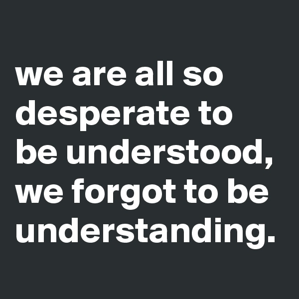 
we are all so desperate to be understood,
we forgot to be understanding. 