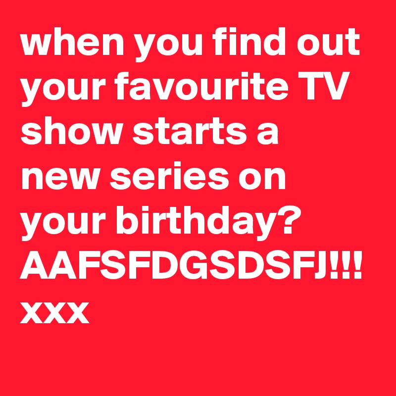 when you find out your favourite TV show starts a new series on your birthday? AAFSFDGSDSFJ!!! xxx