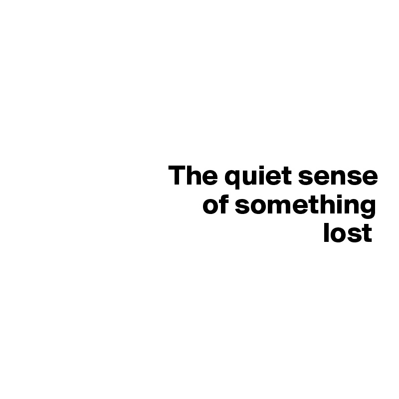 


       

                          The quiet sense
                                of something        
                                                     lost



