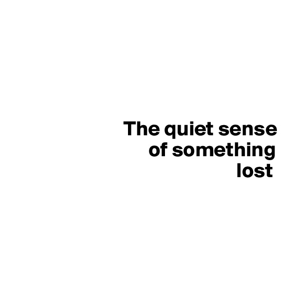 


       

                          The quiet sense
                                of something        
                                                     lost



