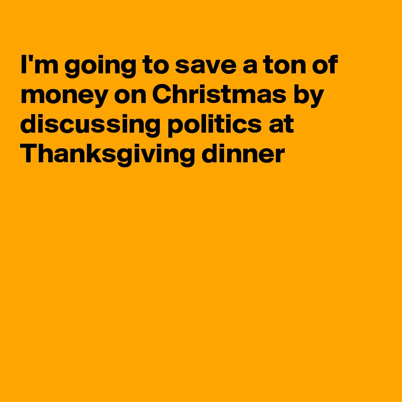 
I'm going to save a ton of money on Christmas by discussing politics at Thanksgiving dinner






