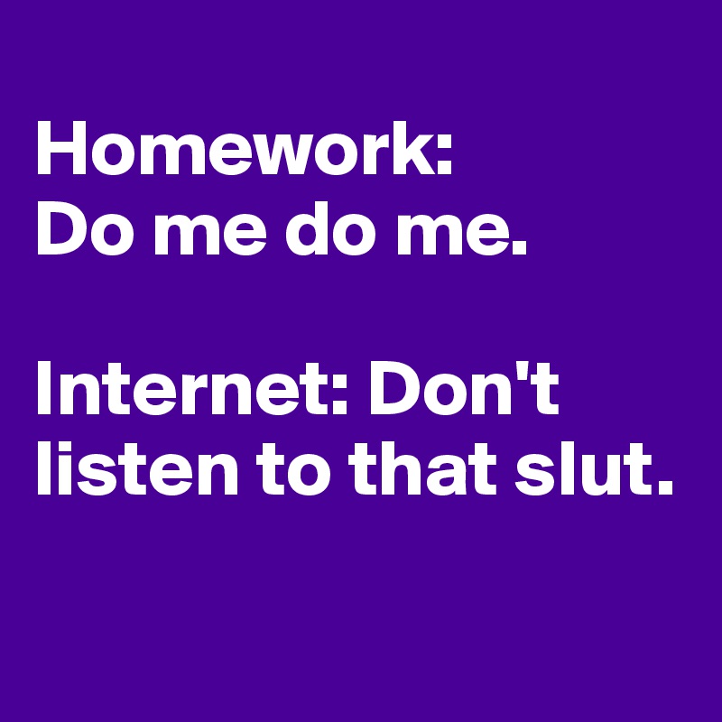
Homework: 
Do me do me. 

Internet: Don't listen to that slut.

