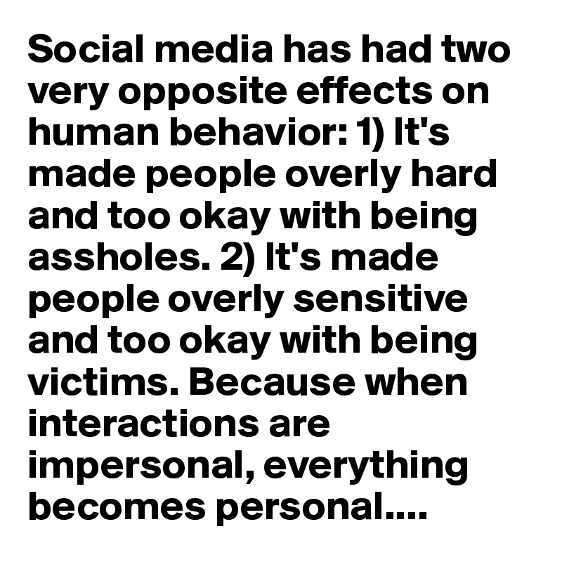Social media has had two very opposite effects on human behavior: 1) It's made people overly hard and too okay with being assholes. 2) It's made people overly sensitive and too okay with being victims. Because when interactions are impersonal, everything becomes personal....