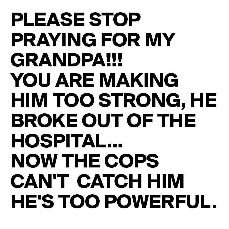 PLEASE STOP PRAYING FOR MY GRANDPA!!!
YOU ARE MAKING HIM TOO STRONG, HE BROKE OUT OF THE HOSPITAL...
NOW THE COPS CAN'T  CATCH HIM HE'S TOO POWERFUL.