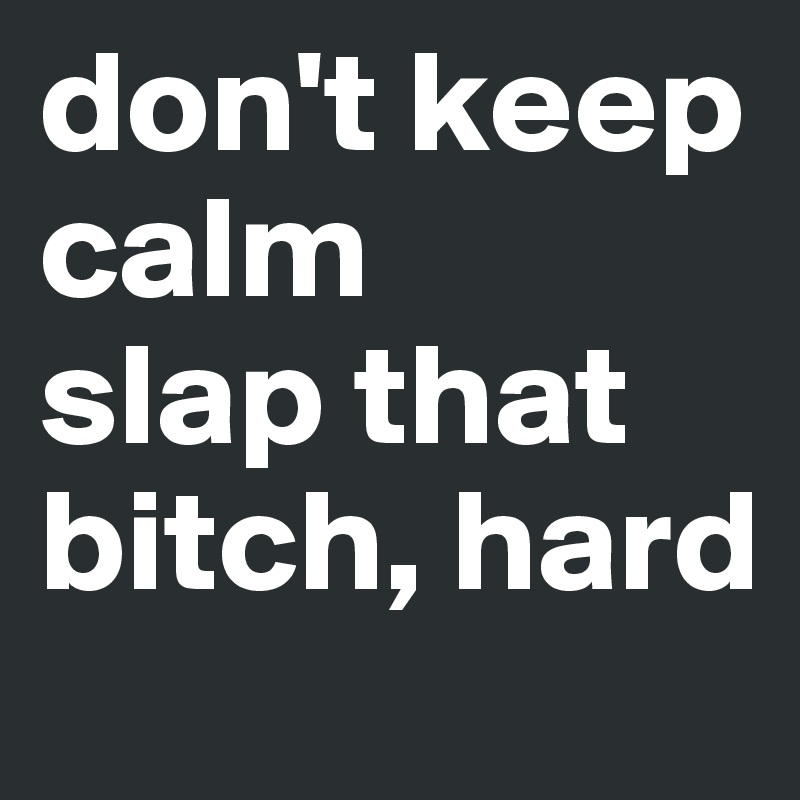 don't keep calm
slap that bitch, hard