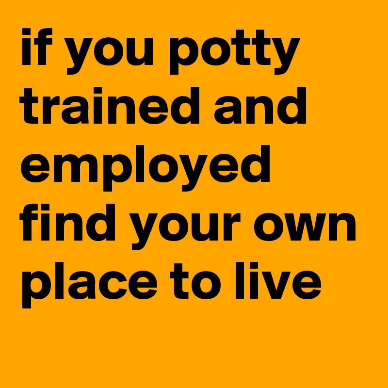 if you potty trained and employed find your own place to live