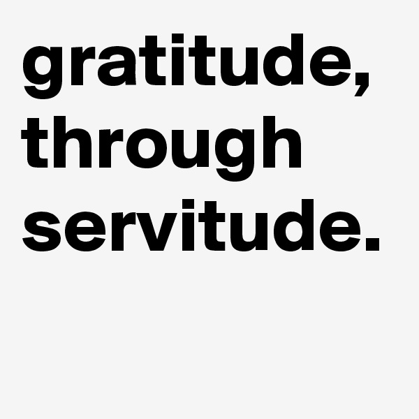 gratitude, through servitude.