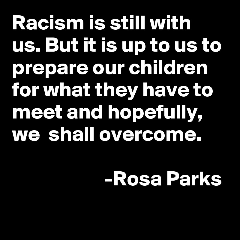 Racism is still with us. But it is up to us to prepare our children for what they have to meet and hopefully, 
we  shall overcome.
              
                      -Rosa Parks 