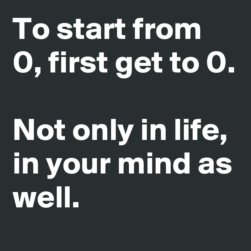 To start from 0, first get to 0.

Not only in life,
in your mind as well.