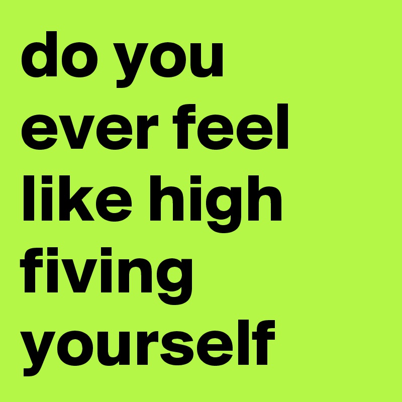 do you ever feel like high fiving yourself