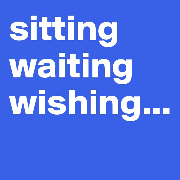 sitting
waiting
wishing...
