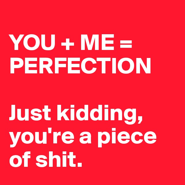 
YOU + ME = PERFECTION

Just kidding, you're a piece of shit.