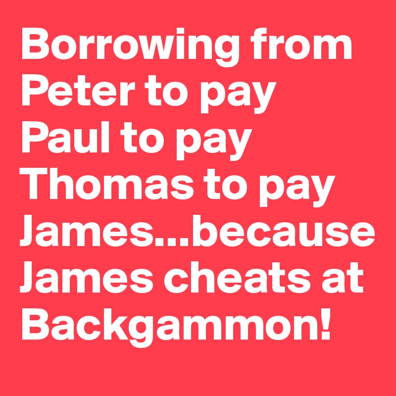 Borrowing from Peter to pay Paul to pay Thomas to pay James...because James cheats at Backgammon!