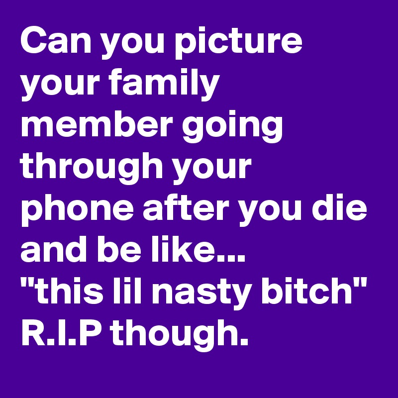 Can you picture your family member going through your phone after you die and be like...
"this lil nasty bitch"
R.I.P though.