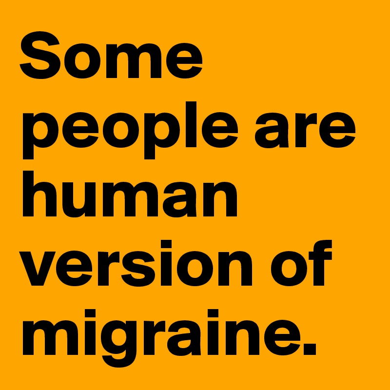Some people are human version of migraine.