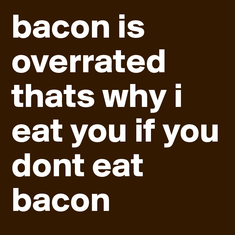 bacon is overrated thats why i eat you if you dont eat bacon