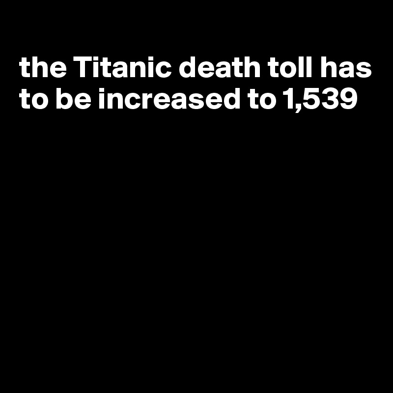 
the Titanic death toll has to be increased to 1,539







