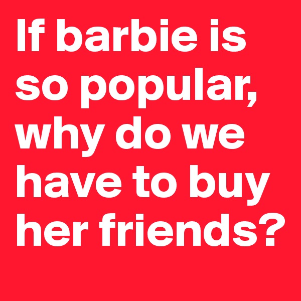If barbie is so popular, why do we have to buy her friends? 