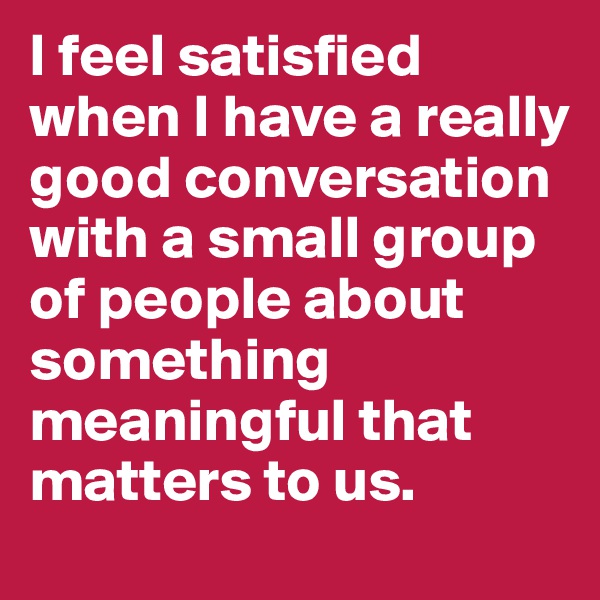 I feel satisfied when I have a really good conversation with a small group of people about something meaningful that matters to us.