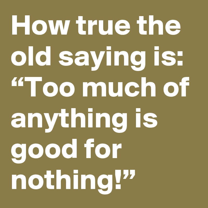 How true the old saying is: “Too much of anything is good for nothing!”