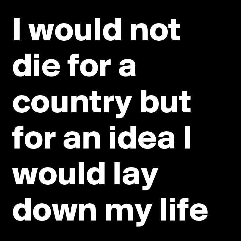 I would not die for a country but for an idea I would lay down my life