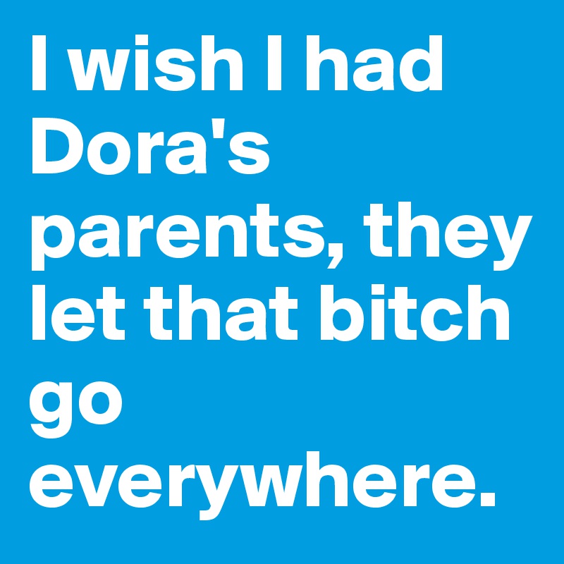 I wish I had Dora's parents, they let that bitch go everywhere.