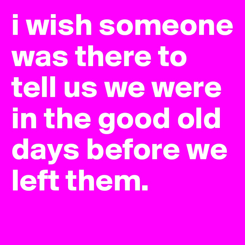 i wish someone was there to tell us we were in the good old days before we left them. 