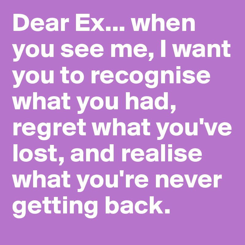 Dear Ex... when you see me, I want you to recognise what you had, regret what you've lost, and realise what you're never getting back.