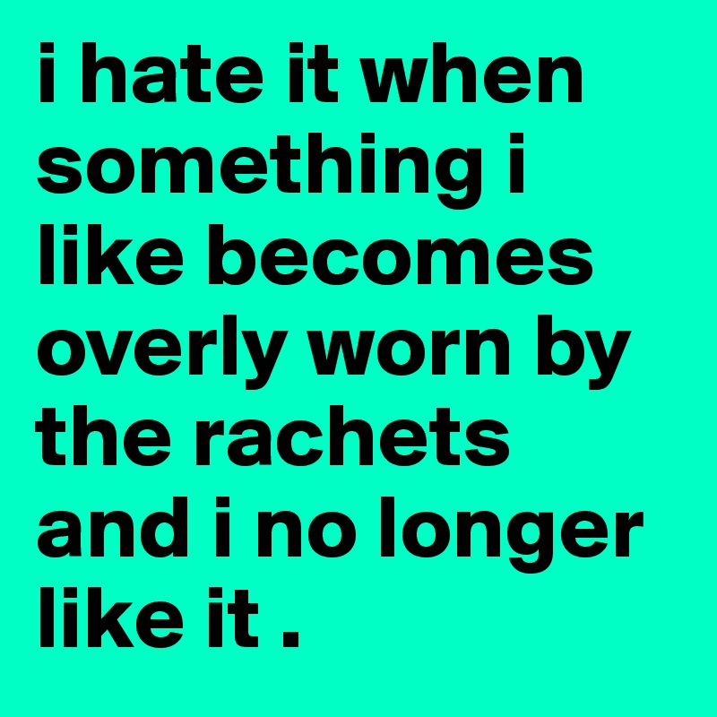i hate it when something i like becomes overly worn by the rachets and i no longer like it .