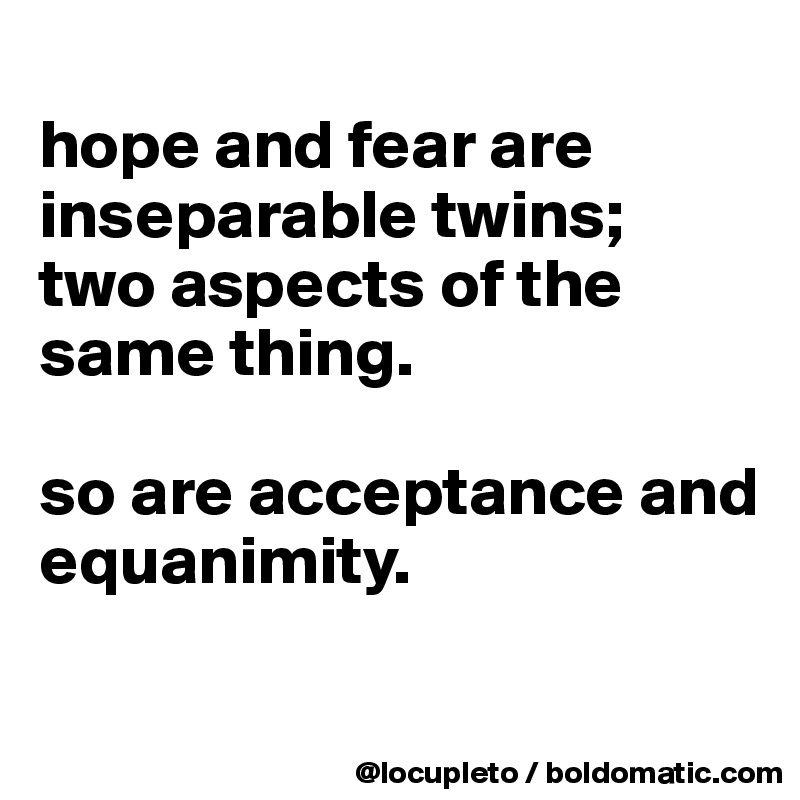 
hope and fear are inseparable twins; 
two aspects of the same thing. 

so are acceptance and
equanimity. 

