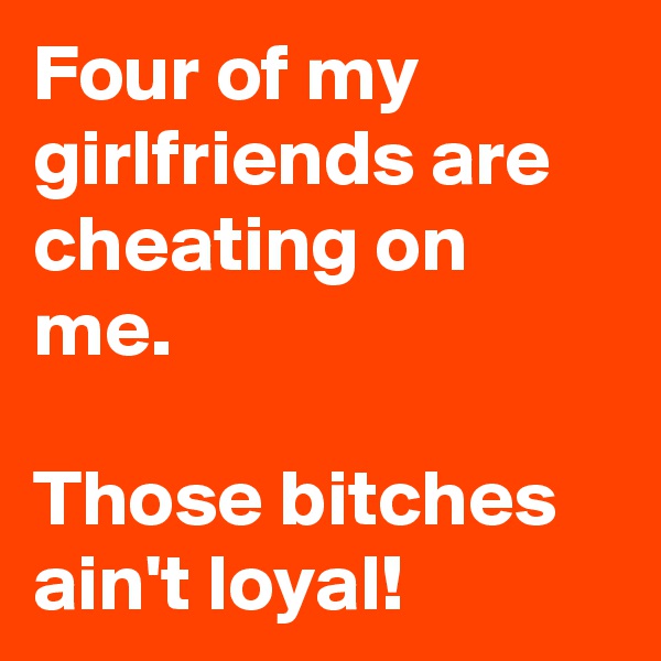 Four of my girlfriends are cheating on me.

Those bitches ain't loyal!
