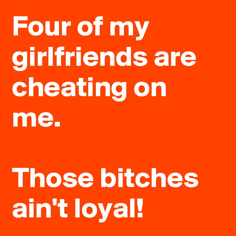 Four of my girlfriends are cheating on me.

Those bitches ain't loyal!
