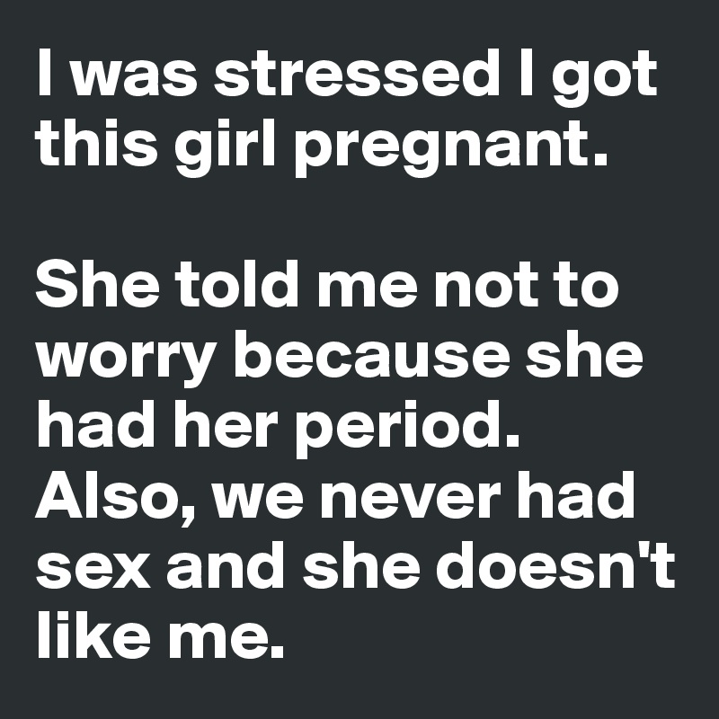 I was stressed I got this girl pregnant. 

She told me not to worry because she 
had her period.
Also, we never had 
sex and she doesn't like me.